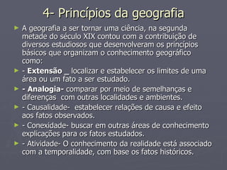 4- Princípios da geografia A geografia a ser tornar uma ciência, na segunda metade do século XIX contou com a contribuição de diversos estudiosos que desenvolveram os princípios básicos que organizam o conhecimento geográfico como: -  Extensão _  localizar e estabelecer os limites de uma área ou um fato a ser estudado. - Analogia-  comparar por meio de semelhanças e diferenças  com outras localidades e ambientes. - Causalidade-  estabelecer relações de causa e efeito aos fatos observados. - Conexidade- buscar em outras áreas de conhecimento explicações para os fatos estudados. - Atividade- O conhecimento da realidade está associado com a temporalidade, com base os fatos históricos. 