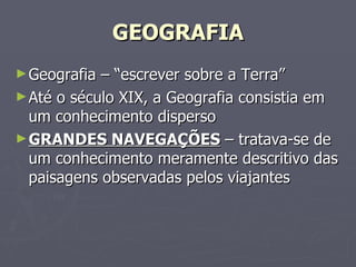 GEOGRAFIA Geografia – “escrever sobre a Terra” Até o século XIX, a Geografia consistia em um conhecimento disperso GRANDES NAVEGAÇÕES  – tratava-se de um conhecimento meramente descritivo das paisagens observadas pelos viajantes 