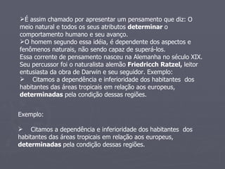 É assim chamado por apresentar um pensamento que diz: O meio natural e todos os seus atributos  determinar  o comportamento humano e seu avanço. O homem segundo essa idéia, é dependente dos aspectos e fenômenos naturais, não sendo capaz de superá-los. Essa corrente de pensamento nasceu na Alemanha no século XIX. Seu percussor foi o naturalista alemão  Friedricch Ratzel,  leitor entusiasta da obra de Darwin e seu seguidor. Exemplo:  Citamos a dependência e inferioridade dos habitantes  dos habitantes das áreas tropicais em relação aos europeus,  determinadas  pela condição dessas regiões. Exemplo:  Citamos a dependência e inferioridade dos habitantes  dos habitantes das áreas tropicais em relação aos europeus,  determinadas  pela condição dessas regiões. 