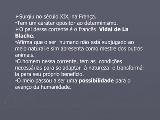 Surgiu no século XIX, na França. Tem um caráter opositor ao determinismo. O pai dessa corrente é o francês  Vidal de La Blache. Afirma que o ser  humano não está subjugado ao meio natural e sim apresenta como mestre dos outros animais. O homem nessa corrente, tem as  condições necessárias para se adaptar  à natureza  e transformá-la para seu próprio benefício. O meio passou a ser uma  possibilidade  para o avanço da humanidade. 