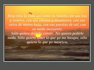 Hoy vivo la vida así como es, bonita con sus ires y venires, con sus amores y desamores, con sus ratos de marea baja, con sus puestas de sol, con su ruido incesante. Sólo quiero dejarla correr.  No quiero pedirle nada. Sólo quiero tener lo que yo me busque, sólo quiero lo que yo merezca. 