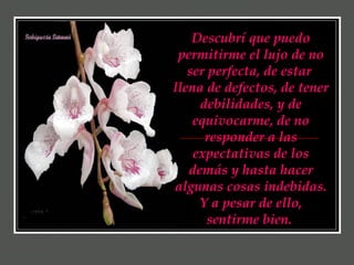 Descubrí que puedo permitirme el lujo de no ser perfecta, de estar  llena de defectos, de tener debilidades, y de equivocarme, de no responder a las expectativas de los demás y hasta hacer algunas cosas indebidas. Y a pesar de ello, sentirme bien.   