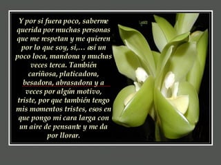 Y por si fuera poco, saberme querida por muchas personas que me respetan y me quieren por lo que soy, si,… así un poco loca, mandona y muchas veces terca. También cariñosa, platicadora, besadora, abrasadora y a veces por algún motivo, triste, por que también tengo mis momentos tristes, esos en que pongo mi cara larga con un aire de pensante y me da por llorar. 