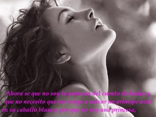 Ahora se que no soy la princesa del cuento de hadas y que no necesito que me venga a salvar un príncipe azul en su caballo blanco, por que no soy una princesa,   