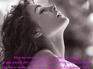 Hoy me reconozco mujer, capaz de amar. Se que puedo dar sin pedir, pero también se que no tengo que hacer nada, ni dar nada que no me haga sentir bien.   
