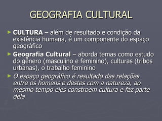GEOGRAFIA CULTURAL CULTURA  – além de resultado e condição da existência humana, é um componente do espaço geográfico Geografia Cultural  – aborda temas como estudo do gênero (masculino e feminino), culturas (tribos urbanas), o trabalho feminino O espaço geográfico é resultado das relações entre os homens e destes com a natureza, ao mesmo tempo eles constroem cultura e faz parte dela 