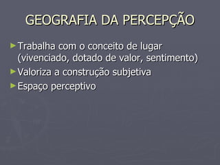 GEOGRAFIA DA PERCEPÇÃO Trabalha com o conceito de lugar (vivenciado, dotado de valor, sentimento) Valoriza a construção subjetiva  Espaço perceptivo 