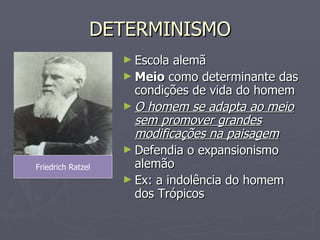 DETERMINISMO Escola alemã Meio  como determinante das condições de vida do homem O homem se adapta ao meio sem promover grandes modificações na paisagem Defendia o expansionismo alemão Ex: a indolência do homem dos Trópicos Friedrich Ratzel 