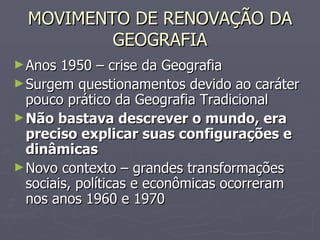 MOVIMENTO DE RENOVAÇÃO DA GEOGRAFIA Anos 1950 – crise da Geografia Surgem questionamentos devido ao caráter pouco prático da Geografia Tradicional Não bastava descrever o mundo, era preciso explicar suas configurações e dinâmicas Novo contexto – grandes transformações sociais, políticas e econômicas ocorreram nos anos 1960 e 1970 