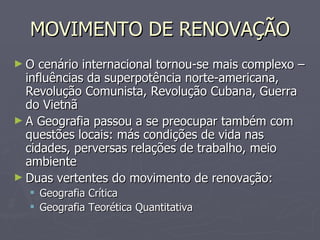 MOVIMENTO DE RENOVAÇÃO O cenário internacional tornou-se mais complexo – influências da superpotência norte-americana, Revolução Comunista, Revolução Cubana, Guerra do Vietnã A Geografia passou a se preocupar também com questões locais: más condições de vida nas cidades, perversas relações de trabalho, meio ambiente Duas vertentes do movimento de renovação: Geografia Crítica Geografia Teorética Quantitativa 