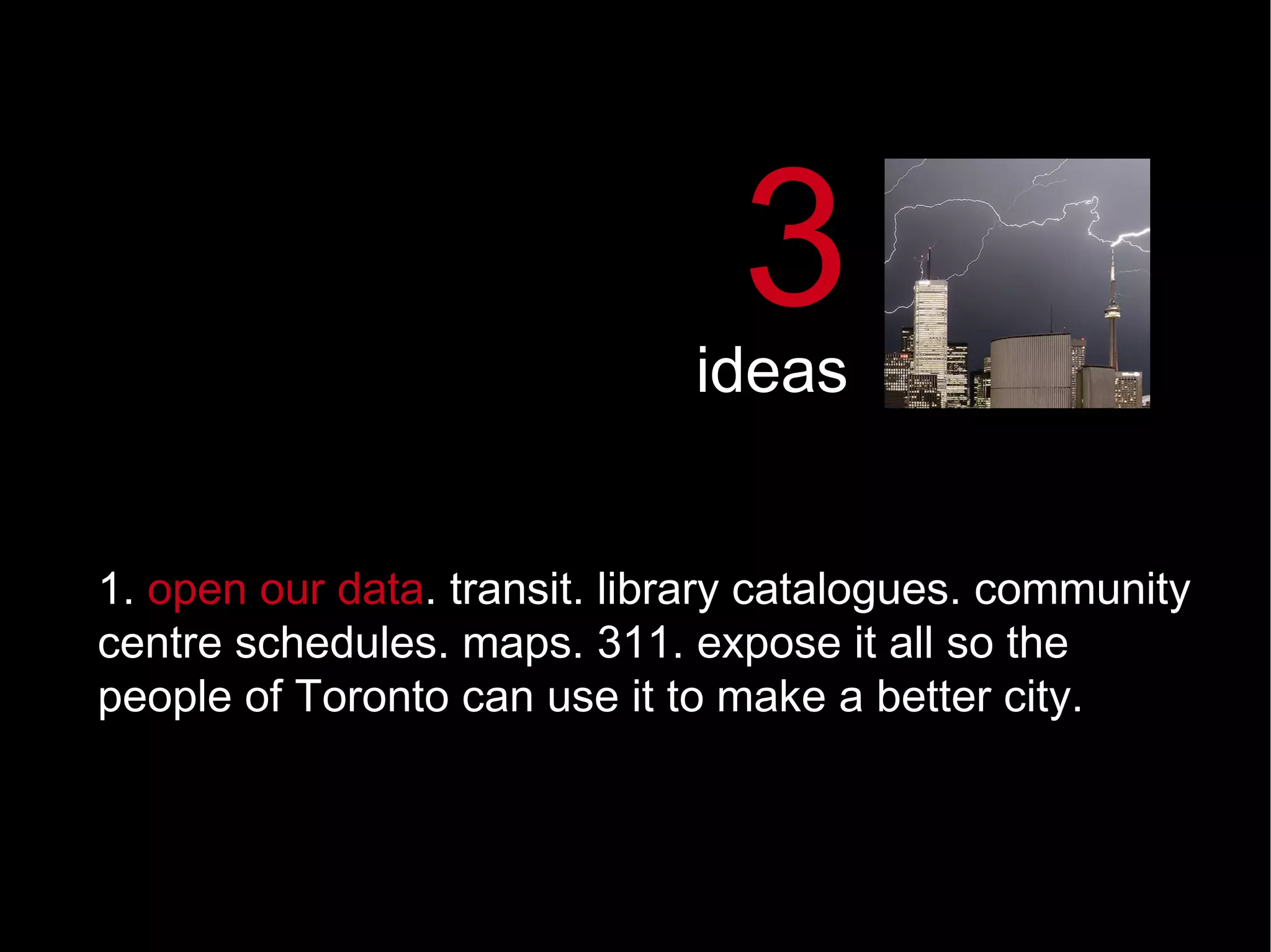 1.  open our data .   transit. library catalogues. community centre schedules. maps. 311. expose it all so the people of Toronto can use it to make a better city.  3 ideas 