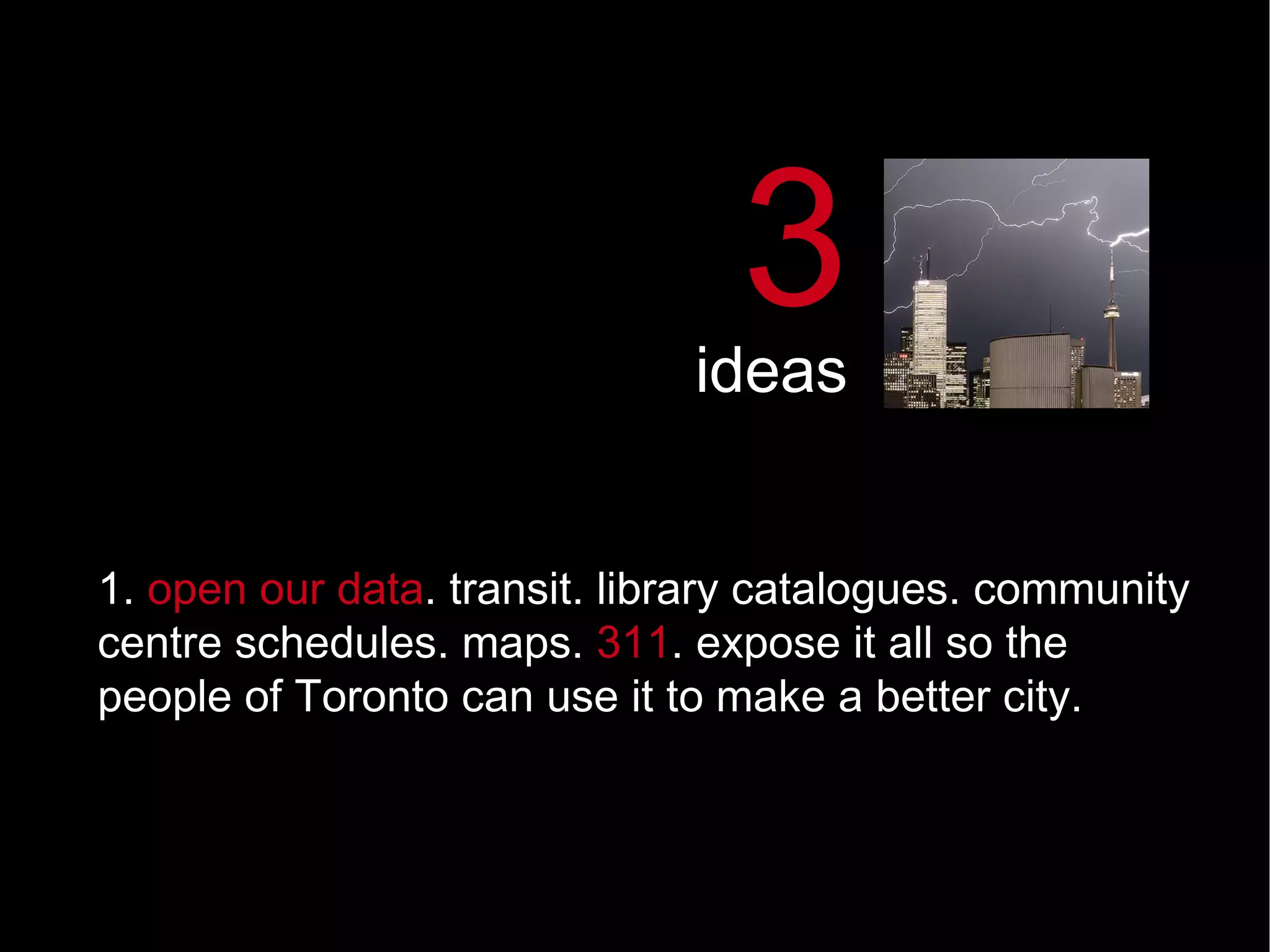1.  open our data .   transit. library catalogues. community centre schedules. maps.  311 . expose it all so the people of Toronto can use it to make a better city.  3 ideas 
