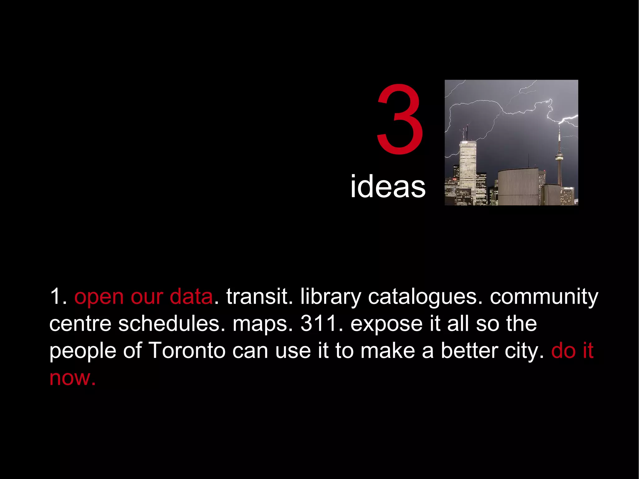 1.  open our data .   transit. library catalogues. community centre schedules. maps. 311. expose it all so the people of Toronto can use it to make a better city.  do it now. 3 ideas 