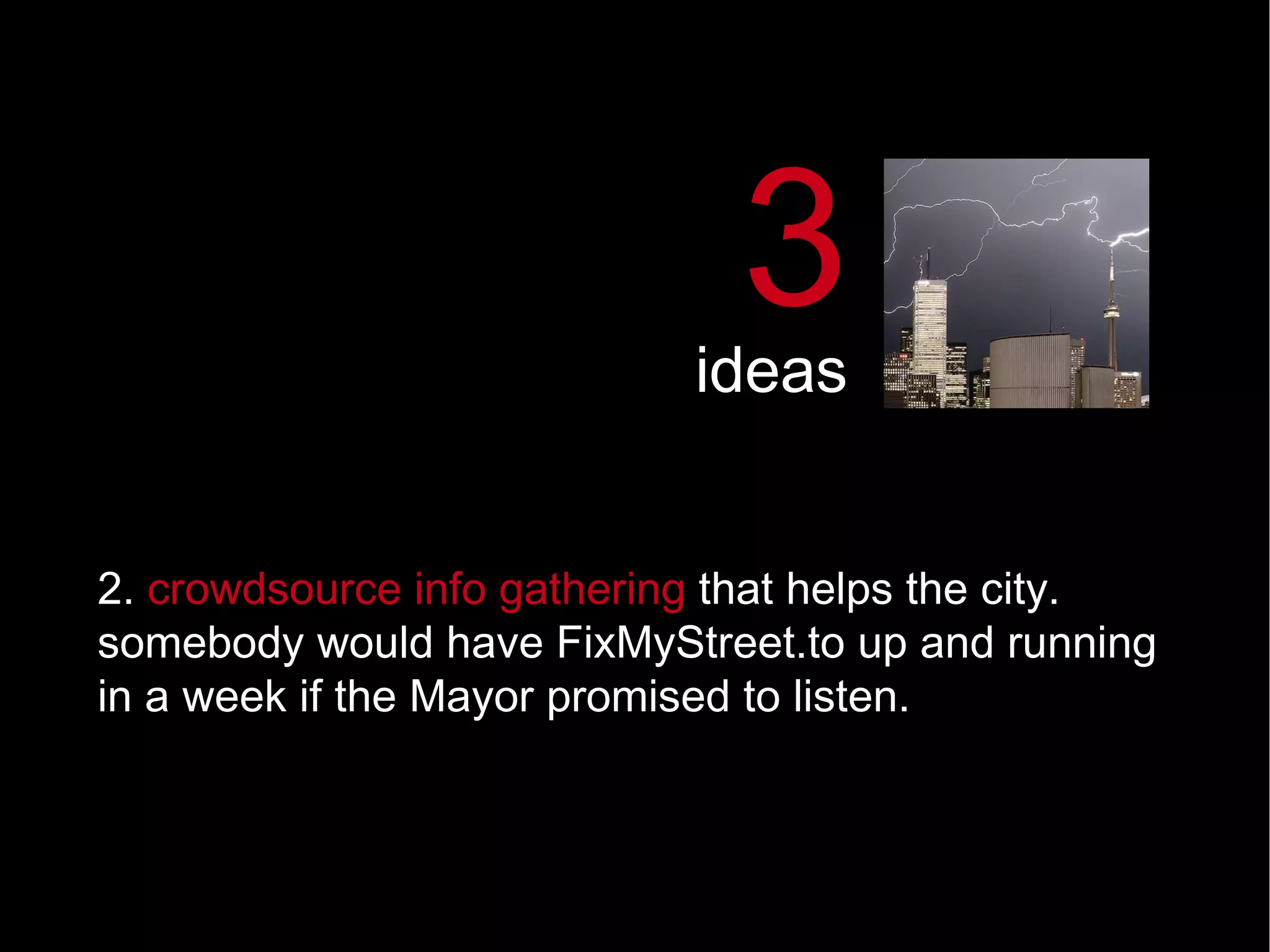 2.  crowdsource info gathering  that helps the city.  somebody would have FixMyStreet.to up and running in a week if the Mayor promised to listen.  3 ideas 