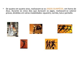 De quatro em quatro anos, realizavam-se os  JOGOS OLIMPÍCOS,  em honra de Zeus. Durante os cinco dias que duravam os jogos, realizavam-se catorze provas, divididas em várias modalidades: equestre, corrida, luta e pentatlo. 