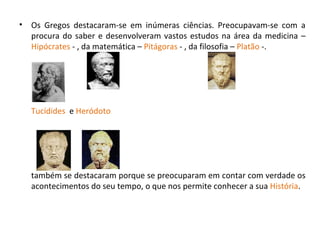 Os Gregos destacaram-se em inúmeras ciências. Preocupavam-se com a procura do saber e desenvolveram vastos estudos na área da medicina –  Hipócrates  - , da matemática –  Pitágoras  - , da filosofia –  Platão  -.  Tucídides   e  Heródoto   também se destacaram porque se preocuparam em contar com verdade os acontecimentos do seu tempo, o que nos permite conhecer a sua  História . 