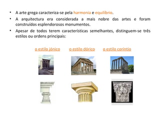 A arte grega caracteriza-se pela  harmonia  e  equilíbrio . A arquitectura era considerada a mais nobre das artes e foram construídos esplendorosos monumentos. Apesar de todos terem características semelhantes, distinguem-se três estilos ou ordens principais:  o estilo jónico   o estilo dórico   o estilo coríntio 
