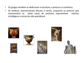 Os gregos também se dedicaram à escultura, à pintura e à cerâmica. As estátuas representavam Deuses e heróis, enquanto as pinturas que ornamentam os  belos vasos de cerâmica representam  motivos mitológicos e cenas da vida quotidiana. 
