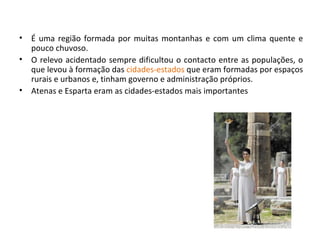 É uma região formada por muitas montanhas e com um clima quente e pouco chuvoso. O relevo acidentado sempre dificultou o contacto entre as populações, o que levou à formação das  cidades-estados  que eram formadas por espaços rurais e urbanos e, tinham governo e administração próprios. Atenas e Esparta eram as cidades-estados mais importantes 