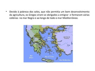 Devido à pobreza dos solos, que não permitia um bom desenvolvimento da agricultura, os Gregos viram-se obrigados a emigrar  e formaram várias colónias  no mar Negro e ao longo de todo o mar Mediterrâneo. 
