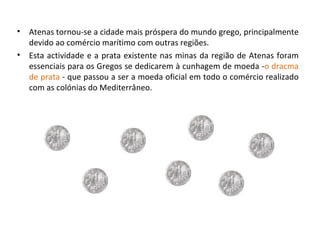 Atenas tornou-se a cidade mais próspera do mundo grego, principalmente devido ao comércio marítimo com outras regiões. Esta actividade e a prata existente nas minas da região de Atenas foram essenciais para os Gregos se dedicarem à cunhagem de moeda - o dracma de prata  -   que passou a ser a moeda oficial em todo o comércio realizado com as colónias do Mediterrâneo. 