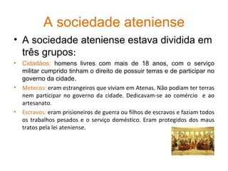A sociedade ateniense A sociedade ateniense estava dividida em três grupos : Cidadãos:  homens livres com mais de 18 anos, com o serviço militar cumprido tinham o direito de possuir terras e de participar no governo da cidade. Metecos:  eram estrangeiros que viviam em Atenas. Não podiam ter terras nem participar no governo da cidade.   Dedicavam-se ao comércio  e ao artesanato. Escravos:  eram prisioneiros de guerra ou filhos de escravos e faziam todos os trabalhos pesados e o serviço doméstico. Eram protegidos dos maus tratos pela lei ateniense.  
