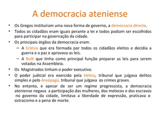 A democracia ateniense Os Gregos instituíram uma nova forma de governo, a  democracia directa . Todos os cidadãos eram iguais perante a lei e todos podiam ser escolhidos para participar na governação da cidade. Os principais órgãos da democracia eram: A  Eclésia  que era formada por todos os cidadãos eleitos e decidia a guerra e a paz e aprovava as leis. A  Bulé  que tinha como principal função preparar as leis para serem votadas na Assembleia. Os  Magistrados tinham o poder executivo. O poder judicial era exercido pela  Heleia , tribunal que julgava delitos simples e pelo  Areópago,  tribunal que julgava  os crimes graves. No entanto, e apesar de ser um regime progressista, a democracia ateniense negava  a participação das mulheres, dos metecos e dos escravos  no governo da cidade, limitava a liberdade de expressão, praticava o ostracismo e a pena de morte . 
