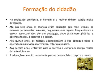 Formação do cidadão Na sociedade ateniense, o homem e a mulher tinham papéis muito diferentes. Até aos sete anos, as crianças eram educadas pela mãe. Depois, as meninas permaneciam em casa, no gineceu, e os rapazes frequentavam a escola, acompanhados por um pedagogo, onde praticavam ginástica e aprendiam a ler, a escrever e a contar. Aos quinze anos, os rapazes aperfeiçoavam a sua condição física e aprendiam mais sobre matemática, retórica e música. Aos dezoito anos, entravam para o exército e cumpriam serviço militar durante dois anos. A educação era muito importante porque desenvolvia o corpo e a mente.  