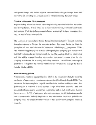 their parents image. The A-class might be a successful move into providing a ‘fresh’ and
innovative car, appealing to a younger audience while maintaining the luxury image.

Negative Influencers- Elk test (moose)
Experts are key influencers when it comes to purchasing an automobile since we tend to
trust their judgment. If they rate a car as not worth the money, we tend to conform to
their opinion. While key influencers can influence us positively to buy a product/service,
they can also influence us negatively.


The Mercedes A-Class suffered from a damaged reputation after five Swedish motoring
journalists managed to flip over the Mercedes A-class. This meant that the car failed the
prestigious elk test, also known as the 'moose test'. (Marketing-1_2_assignment, 2009).
The embarrassing publicity was a shock for the prestigious company apart from the fact
that the Swedish market got hostile towards the car. The negative effect was catastrophic
and this widely reported handling shortcoming represented a major crisis for the
company, well-known for its quality and safety standards. The influence these experts
exerted was so huge that the company had to stop all deliveries and redesign the chassis
(Menke-Gluckert, 2008).


Decision making process
Whereas some purchases require little or no effort on the consumer's behalf, for most, the
purchasing of a car requires extensive problem solving (Schiffman & Kanuk, 2004). This
means that the consumer places a significant effort in the purchase making decision. The
purchasing of a Mercedes A-class requires a high involvement decision.           The cost
associated in buying a car is an important variable that leads to high involvement decision
but not always. A CEO of a company who wishes to change his old S-class (more costly
than A-class) would probably experience a low involvement since most probably the
company would buy directly the latest version of the S-class without going into extensive
research.
 