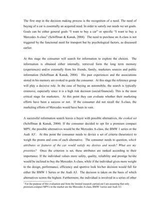The first step in the decision making process is the recognition of a need. The need of
buying of a car is essentially an acquired need. In order to satisfy our needs we set goals.
Goals can be either general goals “I want to buy a car” or specific “I want to buy a
Mercedes A-class” (Schiffman & Kanuk, 2004). The need to purchase an A-class is not
triggered by the functional need for transport but by psychological factors, as discussed
earlier.


At this stage the consumer will search for information to explore the choices. The
information is obtained either internally, retrieved form the long term memory
(experiences) and/or externally from his friends, family, marketers sources and public
information (Schiffman & Kanuk, 2004). His past experiences and the associations
stored in his memory are evoked to guide the consumer. At this stage the reference group
will play a decisive role. In the case of buying an automobile, the search is typically
extensive, especially since it is a high risk decision (social/financial). This is the most
critical stage for marketers. At this point they can evaluate whether their marketing
efforts have been a success or not. If the consumer did not recall the A-class, the
marketing efforts of Mercedes would have been in vain.


A successful information search leaves a buyer with possible alternatives, the evoked set
(Schiffman & Kanuk, 2004). If the consumer decided to opt for a premium compact
MPV, the possible alternatives would be the Mercedes A-class, the BMW 1 series or the
Audi A31. At this point the consumer needs to device a set of criteria (heuristics) to
weigh the proms and cons of each alternative. The consumer needs to question, which
attributes or features of the car would satisfy my desires and needs? What are my
priorities?    Once the criterion is set, these attributes are ranked according to their
importance. If the individual values more safety, quality, reliability and prestige he/she
would be inclined to buy the Mercedes A-class, while if the individual gives more weight
to the design, performance, efficiency and sportive look his/her decision would fall for
either the BMW 1 Series or the Audi A3. The decision is taken on the basis of which
alternatives scores the highest. Furthermore, the individual is involved in a series of other
1
 For the purpose of this evaluation and from the limited research carried out I am assuming that only
premium compact MPVs in the market are the Mercedes A-class, BMW 1series and Audi A3.
 