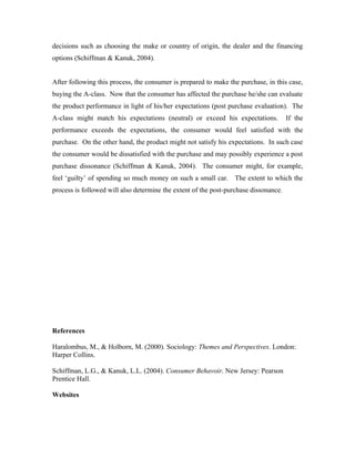decisions such as choosing the make or country of origin, the dealer and the financing
options (Schiffman & Kanuk, 2004).


After following this process, the consumer is prepared to make the purchase, in this case,
buying the A-class. Now that the consumer has affected the purchase he/she can evaluate
the product performance in light of his/her expectations (post purchase evaluation). The
A-class might match his expectations (neutral) or exceed his expectations.            If the
performance exceeds the expectations, the consumer would feel satisfied with the
purchase. On the other hand, the product might not satisfy his expectations. In such case
the consumer would be dissatisfied with the purchase and may possibly experience a post
purchase dissonance (Schiffman & Kanuk, 2004). The consumer might, for example,
feel ‘guilty’ of spending so much money on such a small car. The extent to which the
process is followed will also determine the extent of the post-purchase dissonance.




References

Haralombus, M., & Holborn, M. (2000). Sociology: Themes and Perspectives. London:
Harper Collins.

Schiffman, L.G., & Kanuk, L.L. (2004). Consumer Behavoir. New Jersey: Pearson
Prentice Hall.

Websites
 