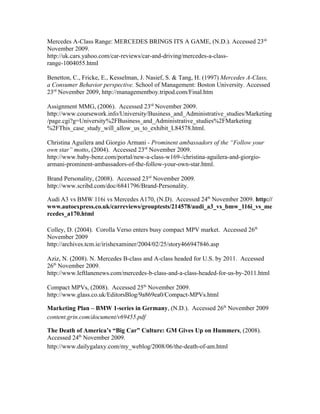 Mercedes A-Class Range: MERCEDES BRINGS ITS A GAME, (N.D.). Accessed 23rd
November 2009.
http://uk.cars.yahoo.com/car-reviews/car-and-driving/mercedes-a-class-
range-1004055.html

Benetton, C., Fricke, E., Kesselman, J. Nasief, S. & Tang, H. (1997) Mercedes A-Class,
a Consumer Behavior perspective. School of Management: Boston University. Accessed
23rd November 2009, http://managementboy.tripod.com/Final.htm

Assignment MMG, (2006). Accessed 23rd November 2009.
http://www.coursework.info/University/Business_and_Administrative_studies/Marketing
/page.cgi?g=University%2FBusiness_and_Administrative_studies%2FMarketing
%2FThis_case_study_will_allow_us_to_exhibit_L84578.html.

Christina Aguilera and Giorgio Armani - Prominent ambassadors of the “Follow your
own star” motto, (2004). Accessed 23rd November 2009.
http://www.baby-benz.com/portal/new-a-class-w169-/christina-aguilera-and-giorgio-
armani-prominent-ambassadors-of-the-follow-your-own-star.html.

Brand Personality, (2008). Accessed 23rd November 2009.
http://www.scribd.com/doc/6841796/Brand-Personality.

Audi A3 vs BMW 116i vs Mercedes A170, (N.D). Accessed 24th November 2009. http://
www.autoexpress.co.uk/carreviews/grouptests/214578/audi_a3_vs_bmw_116i_vs_me
rcedes_a170.html

Colley, D. (2004). Corolla Verso enters busy compact MPV market. Accessed 26th
November 2009
http://archives.tcm.ie/irishexaminer/2004/02/25/story466947846.asp

Aziz, N. (2008). N. Mercedes B-class and A-class headed for U.S. by 2011. Accessed
26th November 2009.
http://www.leftlanenews.com/mercedes-b-class-and-a-class-headed-for-us-by-2011.html

Compact MPVs, (2008). Accessed 25th November 2009.
http://www.glass.co.uk/EditorsBlog/9a869ea0/Compact-MPVs.html

Marketing Plan – BMW 1-series in Germany, (N.D.). Accessed 26th November 2009
content.grin.com/document/v69455.pdf

The Death of America’s “Big Car” Culture: GM Gives Up on Hummers, (2008).
Accessed 24th November 2009.
http://www.dailygalaxy.com/my_weblog/2008/06/the-death-of-am.html
 