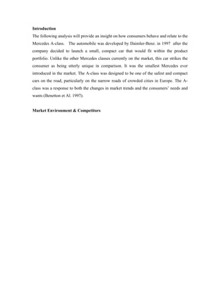 Introduction
The following analysis will provide an insight on how consumers behave and relate to the
Mercedes A-class. The automobile was developed by Daimler-Benz. in 1997 after the
company decided to launch a small, compact car that would fit within the product
portfolio. Unlike the other Mercedes classes currently on the market, this car strikes the
consumer as being utterly unique in comparison. It was the smallest Mercedes ever
introduced in the market. The A-class was designed to be one of the safest and compact
cars on the road, particularly on the narrow roads of crowded cities in Europe. The A-
class was a response to both the changes in market trends and the consumers’ needs and
wants (Benetton et Al. 1997).


Market Environment & Competitors
 