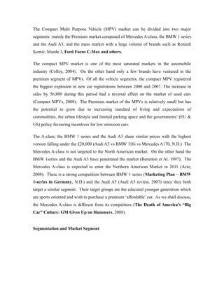 The Compact Multi Purpose Vehicle (MPV) market can be divided into two major
segments: mainly the Premium market composed of Mercedes A-class, the BMW 1 series
and the Audi A3; and the mass market with a large volume of brands such as Renault
Scenic, Mazda 3, Ford Focus C-Max and others.

The compact MPV market is one of the most saturated markets in the automobile
industry (Colley, 2004). On the other hand only a few brands have ventured in the
premium segment of MPVs. Of all the vehicle segments, the compact MPV registered
the biggest explosion in new car registrations between 2000 and 2007. The increase in
sales by 56,800 during this period had a reversal effect on the market of used cars
(Compact MPVs, 2008). The Premium market of the MPVs is relatively small but has
the potential to grow due to increasing standard of living and expectations of
commodities, the urban lifestyle and limited parking space and the governments’ (EU &
US) policy favouring incentives for low emission cars.

The A-class, the BMW 1 series and the Audi A3 share similar prices with the highest
version falling under the £20,000 (Audi A3 vs BMW 116i vs Mercedes A170, N.D.) The
Mercedes A-class is not targeted to the North American market. On the other hand the
BMW 1series and the Audi A3 have penetrated the market (Benetton et Al. 1997). The
Mercedes A-class is expected to enter the Northern American Market in 2011 (Aziz,
2008). There is a strong competition between BMW 1 series (Marketing Plan – BMW
1-series in Germany, N.D.) and the Audi A3 (Audi A3 review, 2007) since they both
target a similar segment. Their target groups are the educated younger generation which
are sports oriented and wish to purchase a premium ‘affordable’ car. As we shall discuss,
the Mercedes A-class is different from its competitors (The Death of America’s “Big
Car” Culture: GM Gives Up on Hummers, 2008).


Segmentation and Market Segment
 