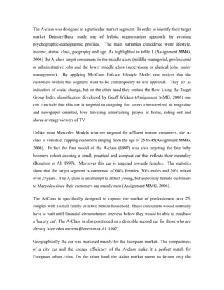 The A-class was designed to a particular market segment. In order to identify their target
market Daimler-Benz made use of hybrid segmentation approach by creating
psychographic-demographic profiles.     The main variables considered were lifestyle,
income, status, class, geography and age. As highlighted in table 1 (Assignment MMG,
2006) the A-class target consumers in the middle class (middle managerial, professional
or administrative jobs and the lower middle class (supervisory or clerical jobs, junior
management).    By applying Mc-Cann Erikson lifestyle Model one notices that the
customers within this segment want to be contemporary to win approval. They act as
indicators of social change, but on the other hand they imitate the flow. Using the Target
Group Index classification developed by Geoff Wicken (Assignment MMG, 2006) one
can conclude that this car is targeted to outgoing fun lovers characterized as magazine
and newspaper oriented, love traveling, entertaining people at home, eating out and
above-average viewers of TV.

Unlike most Mercedes Models who are targeted for affluent mature customers, the A-
class is versatile, capping customers ranging from the age of 25 to 45(Assignment MMG,
2006). In fact the first model of the A-class (1997) was also targeting the late baby
boomers cohort desiring a small, practical and compact car that reflects their mentality
(Benetton et Al. 1997). Moreover this car is targeted towards females. The statistics
show that the target segment is composed of 64% females, 30% males and 20% mixed
over 25years. The A-class is an attempt to attract young, but especially female customers
to Mercedes since their customers are mainly men (Assignment MMG, 2006).

The A-Class is specifically designed to capture the market of professionals over 25,
couples with a small family or a two person household. These consumers would normally
have to wait until financial circumstances improve before they would be able to purchase
a 'luxury car'. The A-Class is also positioned as a desirable second car for those who are
already Mercedes owners (Benetton et Al. 1997).

Geographically the car was marketed mainly for the European market. The compactness
of a city car and the energy efficiency of the A-class make it a perfect match for
European urban cities. On the other hand the Asian market seems to favour only the
 