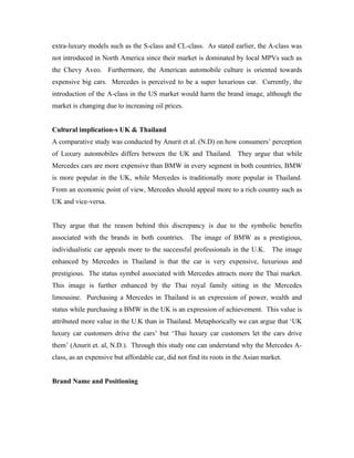 extra-luxury models such as the S-class and CL-class. As stated earlier, the A-class was
not introduced in North America since their market is dominated by local MPVs such as
the Chevy Aveo. Furthermore, the American automobile culture is oriented towards
expensive big cars. Mercedes is perceived to be a super luxurious car. Currently, the
introduction of the A-class in the US market would harm the brand image, although the
market is changing due to increasing oil prices.


Cultural implication-s UK & Thailand
A comparative study was conducted by Anurit et al. (N.D) on how consumers’ perception
of Luxury automobiles differs between the UK and Thailand. They argue that while
Mercedes cars are more expensive than BMW in every segment in both countries, BMW
is more popular in the UK, while Mercedes is traditionally more popular in Thailand.
From an economic point of view, Mercedes should appeal more to a rich country such as
UK and vice-versa.


They argue that the reason behind this discrepancy is due to the symbolic benefits
associated with the brands in both countries. The image of BMW as a prestigious,
individualistic car appeals more to the successful professionals in the U.K.      The image
enhanced by Mercedes in Thailand is that the car is very expensive, luxurious and
prestigious. The status symbol associated with Mercedes attracts more the Thai market.
This image is further enhanced by the Thai royal family sitting in the Mercedes
limousine. Purchasing a Mercedes in Thailand is an expression of power, wealth and
status while purchasing a BMW in the UK is an expression of achievement. This value is
attributed more value in the U.K than in Thailand. Metaphorically we can argue that ‘UK
luxury car customers drive the cars’ but ‘Thai luxury car customers let the cars drive
them’ (Anurit et. al, N.D.). Through this study one can understand why the Mercedes A-
class, as an expensive but affordable car, did not find its roots in the Asian market.


Brand Name and Positioning
 