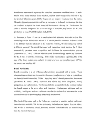 Brand name awareness is a gateway for entry into consumers' consideration set. ‘A well-
known brand name enhances initial reaction, interest, and willingness to consider or try
the product’ (Benetton et al., 1997). To prevent any negative reactions from the public,
Mercedes begun to promote the A-Class a year prior to its launch by stressing that this
car continues to uphold the brand image of Mercedes as a luxury car. Furthermore, in
order to maintain and protect the exclusive image of Mercedes, they limited the A-Class
production to only 200,000(Benetton et al., 1997).

As illustrated in figure 1-3, the car is mainly advertised with other Mercedes models. The
marketing concept behind these adverts is to inform potential customers that the A-class
is not different from the other cars in the Mercedes portfolio, ‘it is the same posy car but
a different segment’. The use of Mercedes’ well-recognized brand name on the A-Class
automatically provides name recognition and facilitates the communication process
(Benetton et Al., 1997). One can therefore claim that the strategy applied by Mercedes
for the A-class is umbrella positioning. If this model was marketed separately, like in the
case of the Smart model, most probably it would have been just one of the many MPV in
the market and possibly fail.

Brand Personality
Brand personality is a set of human characteristics associated with a brand. These
characteristics are important because they form an overall concept of what to expect from
the brand (Brand Personality, 2008). Applying Aaker’s brand personality framework
(Schiffman & Kanuk, 2004), Mercedes fall within two main categories, mainly
competence and sophistication. The luxury attributes associated with the company makes
the brand appear to be upper class and charming.          Furthermore attributes such as
reliability, intelligence and successfulness can also be attributed to Mercedes due to its
successful history in producing high-end quality automobiles.


The classical Mercedes, such as the E-class, are perceived as wealthy, stylish, traditional,
masculine and snobbish. The A-class personality differs in some aspects from the others.
The A-class is innovative, unique, feminine, modern, fashionable and less sophisticated
than the classical Mercedes.
 