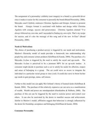 The assignment of a personality/ celebrity (user imagery) to a brand is a powerful driver
since it makes it easier for the consumer to personify the brand (Brand Personality, 2008).
Mercedes used Celebrity endorsers Christina Aguilera and Giorgio Armani to promote
the brand.     Giorgio Armani is associated with fashion and design while Christina
Aguilera with courage, success and perseverance.        Christina Aguilera claimed “I’ve
always followed my own star, and I succeeded in finding my own style. That’s my recipe
for success, and it’s also the message of this song and of the new A-Class” (Brand
Personality, 2008).


Needs & Motivations
The choice of purchasing a product-service is triggered by our needs and motivations.
Maslow's Hierarchy model of needs provides a framework into understanding why
people buy and consume certain products (Schiffman & Kanuk, 2004). The purchase of a
Mercedes A-class is triggered by the need to satisfy the social and ego-needs.          The
Mercedes A-class is perceived to be a premium MPV for an up-scale market.                 A
consumer might decide to purchase such a car to satisfy his needs for affection, respect
and sense of belonging to a group. The car could serve as means to integrate the
individual in a particular social group or class (end). It could also serve to boost his/her
ego needs to gain prestige, status, self esteem.


Further to this model one can apply Mc Clelland´s theory of learned needs (Schiffman &
Kanuk, 2004). The purchase of this relatively expensive car can serve as a manifestation
of wealth. Wealth and power are interdependent (Haralombus & Holborn, 2000). The
purchase of this car can be triggered by the need to exercise power and control over
others. It can also be motivated by the desire to manifest success and achievement.
Similar to Maslow’s model, affiliation suggest that behaviour is strongly influenced by
the desire for friendship, acceptance and belonging (Schiffman & Kanuk, 2004).


Consumer Personality
 