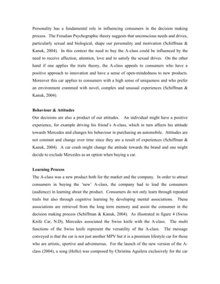 Personality has a fundamental role in influencing consumers in the decision making
process. The Freudian Psychographic theory suggests that unconscious needs and drives,
particularly sexual and biological, shape our personality and motivation (Schiffman &
Kanuk, 2004). In this context the need to buy the A-class could be influenced by the
need to receive affection, attention, love and to satisfy the sexual drives. On the other
hand if one applies the traits theory, the A-class appeals to consumers who have a
positive approach to innovation and have a sense of open-mindedness to new products.
Moreover this car applies to consumers with a high sense of uniqueness and who prefer
an environment crammed with novel, complex and unusual experiences (Schiffman &
Kanuk, 2004).


Behaviour & Attitudes
Our decisions are also a product of our attitudes.    An individual might have a positive
experience, for example driving his friend’s A-class, which in turn affects his attitude
towards Mercedes and changes his behaviour in purchasing an automobile. Attitudes are
not constant and change over time since they are a result of experiences (Schiffman &
Kanuk, 2004). A car crash might change the attitude towards the brand and one might
decide to exclude Mercedes as an option when buying a car.


Learning Process
The A-class was a new product both for the market and the company. In order to attract
consumers in buying the ‘new’ A-class, the company had to lead the consumers
(audience) in learning about the product. Consumers do not only learn through repeated
trails but also through cognitive learning by developing mental associations. These
associations are retrieved from the long term memory and assist the consumer in the
decision making process (Schiffman & Kanuk, 2004). As illustrated in figure 4 (Swiss
Knife Car, N.D), Mercedes associated the Swiss knife with the A-class. The multi
functions of the Swiss knife represent the versatility of the A-class.       The message
conveyed is that the car is not just another MPV but it is a premium lifestyle car for those
who are artistic, sportive and adventurous. For the launch of the new version of the A-
class (2004), a song (Hello) was composed by Christina Aguilera exclusively for the car
 