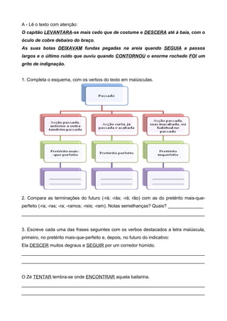 A - Lê o texto com atenção: 
O capitão LEVANTARA-se mais cedo que de costume e DESCERA até à baía, com o 
óculo de cobre debaixo do braço. 
As suas botas DEIXAVAM fundas pegadas na areia quando SEGUIA a passos 
largos e o último ruído que ouviu quando CONTORNOU o enorme rochedo FOI um 
grito de indignação. 
1. Completa o esquema, com os verbos do texto em maiúsculas. 
2. Compara as terminações do futuro (-rá; -rás; -rá; rão) com as do pretérito mais-que-perfeito 
(-ra; -ras; -ra; -ramos; -reis; -ram). Notas semelhanças? Quais? ______________ 
________________________________________________________________________ 
3. Escreve cada uma das frases seguintes com os verbos destacados a letra maiúscula, 
primeiro, no pretérito mais-que-perfeito e, depois, no futuro do indicativo: 
Ela DESCER muitos degraus e SEGUIR por um corredor húmido. 
________________________________________________________________________ 
________________________________________________________________________ 
O Zé TENTAR lembra-se onde ENCONTRAR aquela bailarina. 
________________________________________________________________________ 
________________________________________________________________________ 
 