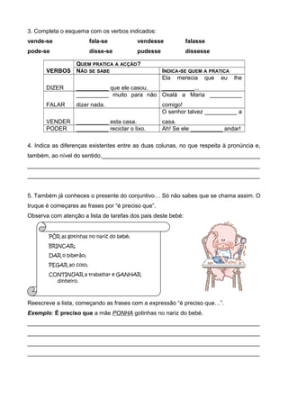 3. Completa o esquema com os verbos indicados: 
vende-se fala-se vendesse falasse 
pode-se disse-se pudesse dissesse 
VERBOS 
QUEM PRATICA A ACÇÃO? 
NÃO SE SABE INDICA-SE QUEM A PRATICA 
DIZER __________ que ele casou. 
Ela merecia que eu lhe 
__________... 
FALAR 
__________ muito para não 
dizer nada. 
Oxalá a Maria __________ 
comigo! 
VENDER __________ esta casa. 
O senhor talvez __________ a 
casa. 
PODER __________ reciclar o lixo. Ah! Se ele __________ andar! 
4. Indica as diferenças existentes entre as duas colunas, no que respeita à pronúncia e, 
também, ao nível do sentido._________________________________________________ 
________________________________________________________________________ 
________________________________________________________________________ 
5. Também já conheces o presente do conjuntivo… Só não sabes que se chama assim. O 
truque é começares as frases por “é preciso que”. 
Observa com atenção a lista de tarefas dos pais deste bebé: 
PÔR as gotinhas no nariz do bebé; 
BRINCAR; 
DAR o biberão; 
PEGAR ao colo; 
CONTINUAR a trabalhar e GANHAR 
dinheiro. 
Reescreve a lista, começando as frases com a expressão “é preciso que…”. 
Exemplo: É preciso que a mãe PONHA gotinhas no nariz do bebé. 
________________________________________________________________________ 
________________________________________________________________________ 
________________________________________________________________________ 
________________________________________________________________________ 
