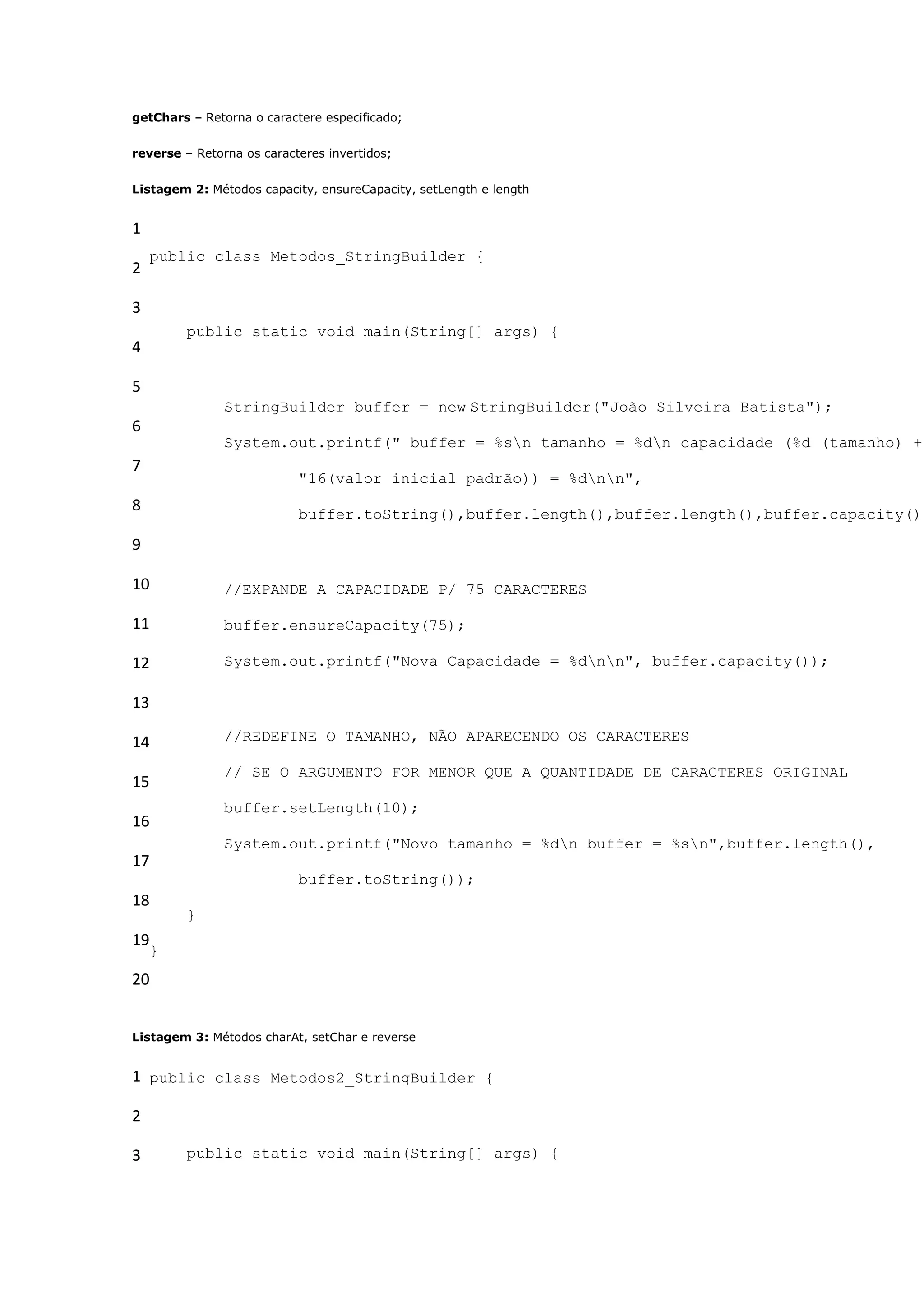 getChars – Retorna o caractere especificado;


reverse – Retorna os caracteres invertidos;


Listagem 2: Métodos capacity, ensureCapacity, setLength e length


1
    public class Metodos_StringBuilder {
2

3
         public static void main(String[] args) {
4

5
               StringBuilder buffer = new StringBuilder("João Silveira Batista");
6
               System.out.printf(" buffer = %sn tamanho = %dn capacidade (%d (tamanho) +
7
                           "16(valor inicial padrão)) = %dnn",
8                          buffer.toString(),buffer.length(),buffer.length(),buffer.capacity())

9

10             //EXPANDE A CAPACIDADE P/ 75 CARACTERES

11             buffer.ensureCapacity(75);

12             System.out.printf("Nova Capacidade = %dnn", buffer.capacity());

13

14             //REDEFINE O TAMANHO, NÃO APARECENDO OS CARACTERES

               // SE O ARGUMENTO FOR MENOR QUE A QUANTIDADE DE CARACTERES ORIGINAL
15
               buffer.setLength(10);
16
               System.out.printf("Novo tamanho = %dn buffer = %sn",buffer.length(),
17
                           buffer.toString());
18
         }
19
    }
20


Listagem 3: Métodos charAt, setChar e reverse


1 public class Metodos2_StringBuilder {

2

3        public static void main(String[] args) {
 
