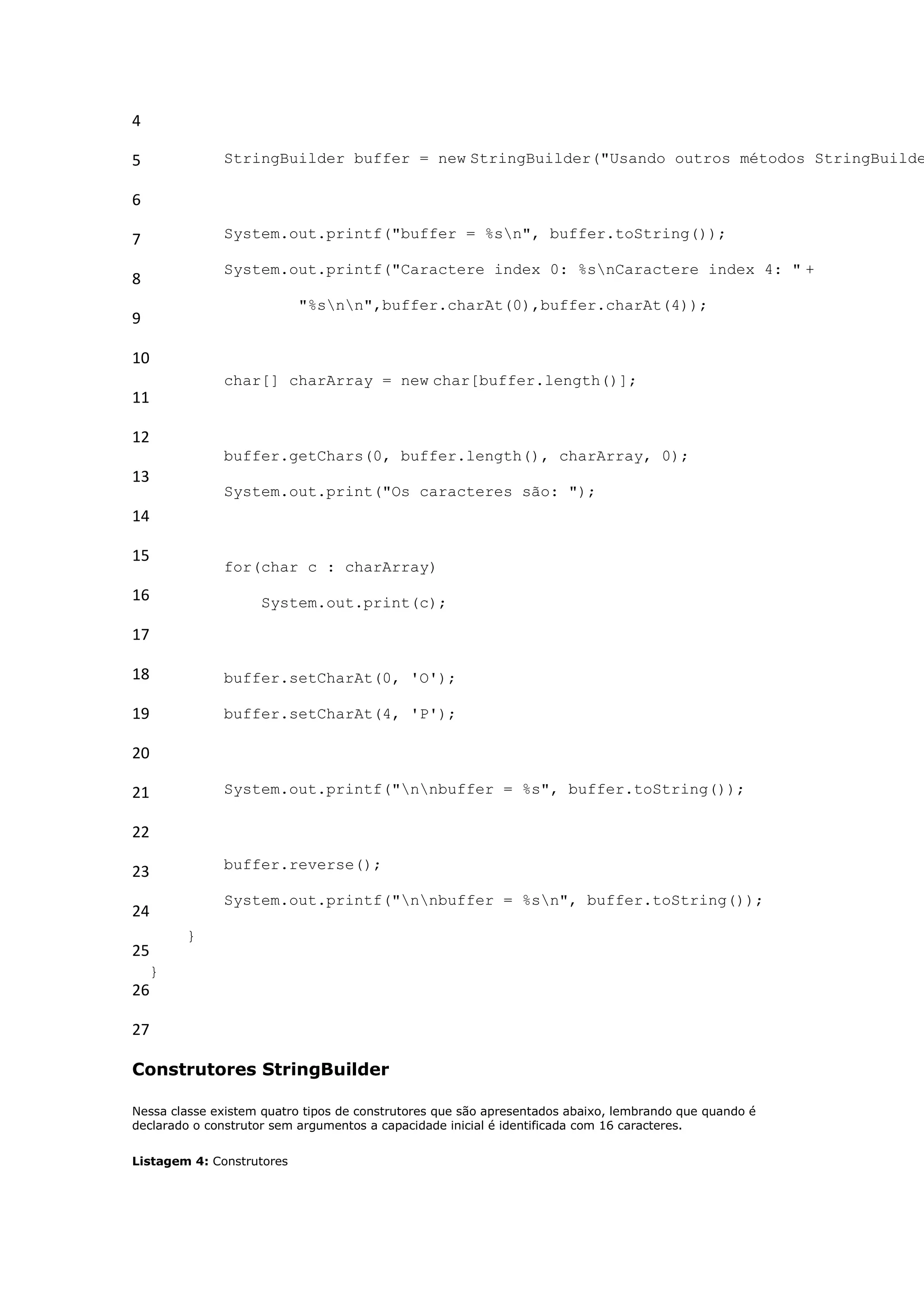 4

5             StringBuilder buffer = new StringBuilder("Usando outros métodos StringBuilde

6

7             System.out.printf("buffer = %sn", buffer.toString());

              System.out.printf("Caractere index 0: %snCaractere index 4: " +
8
                           "%snn",buffer.charAt(0),buffer.charAt(4));
9

10
              char[] charArray = new char[buffer.length()];
11

12
              buffer.getChars(0, buffer.length(), charArray, 0);
13
              System.out.print("Os caracteres são: ");
14

15
              for(char c : charArray)
16                  System.out.print(c);

17

18            buffer.setCharAt(0, 'O');

19            buffer.setCharAt(4, 'P');

20

21            System.out.printf("nnbuffer = %s", buffer.toString());

22
              buffer.reverse();
23
              System.out.printf("nnbuffer = %sn", buffer.toString());
24
        }
25
    }
26

27

Construtores StringBuilder

Nessa classe existem quatro tipos de construtores que são apresentados abaixo, lembrando que quando é
declarado o construtor sem argumentos a capacidade inicial é identificada com 16 caracteres.


Listagem 4: Construtores
 