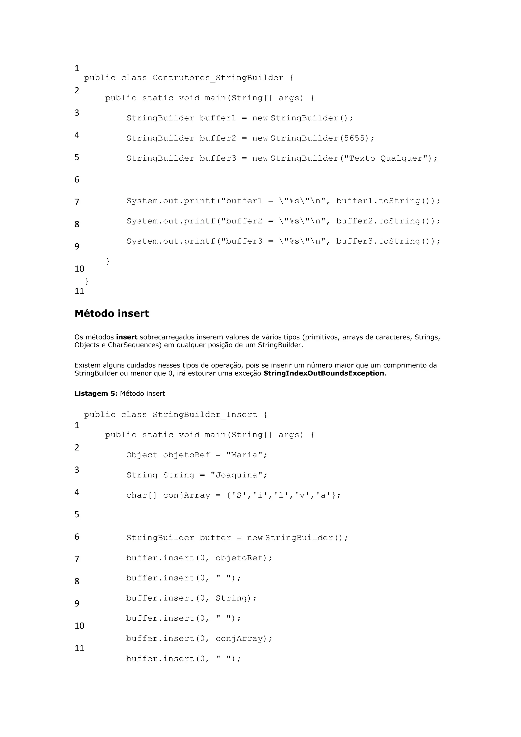 1
    public class Contrutores_StringBuilder {
2
         public static void main(String[] args) {
3              StringBuilder buffer1 = new StringBuilder();

4              StringBuilder buffer2 = new StringBuilder(5655);

5              StringBuilder buffer3 = new StringBuilder("Texto Qualquer");

6

7              System.out.printf("buffer1 = "%s"n", buffer1.toString());

8              System.out.printf("buffer2 = "%s"n", buffer2.toString());

               System.out.printf("buffer3 = "%s"n", buffer3.toString());
9
         }
10
    }
11

Método insert

Os métodos insert sobrecarregados inserem valores de vários tipos (primitivos, arrays de caracteres, Strings,
Objects e CharSequences) em qualquer posição de um StringBuilder.


Existem alguns cuidados nesses tipos de operação, pois se inserir um número maior que um comprimento da
StringBuilder ou menor que 0, irá estourar uma exceção StringIndexOutBoundsException.


Listagem 5: Método insert


    public class StringBuilder_Insert {
1
         public static void main(String[] args) {
2
               Object objetoRef = "Maria";
3              String String = "Joaquina";

4              char[] conjArray = {'S','i','l','v','a'};

5

6              StringBuilder buffer = new StringBuilder();

7              buffer.insert(0, objetoRef);

8              buffer.insert(0, " ");

               buffer.insert(0, String);
9
               buffer.insert(0, " ");
10
               buffer.insert(0, conjArray);
11
               buffer.insert(0, " ");
 