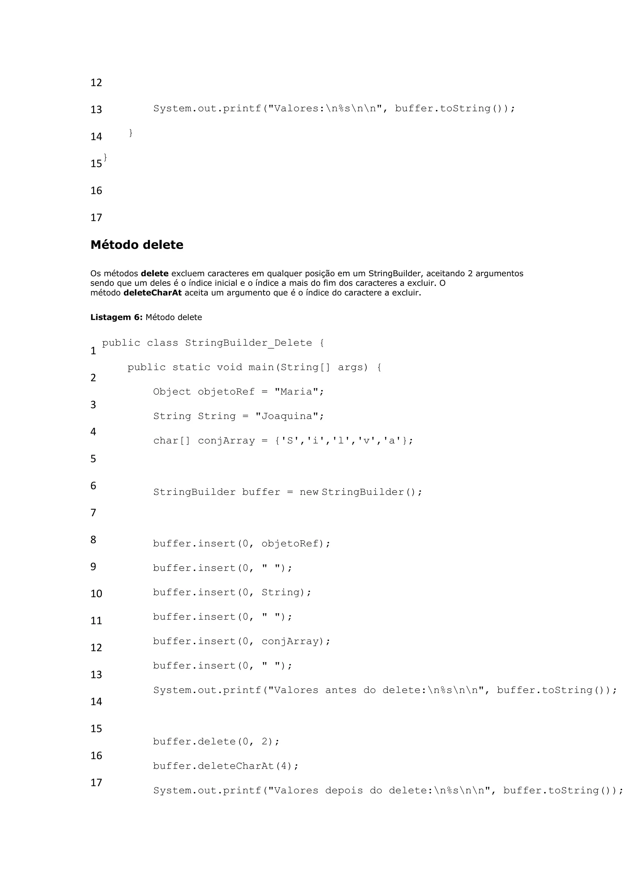 12

13            System.out.printf("Valores:n%snn", buffer.toString());

14      }

    }
15

16

17

Método delete

Os métodos delete excluem caracteres em qualquer posição em um StringBuilder, aceitando 2 argumentos
sendo que um deles é o índice inicial e o índice a mais do fim dos caracteres a excluir. O
método deleteCharAt aceita um argumento que é o índice do caractere a excluir.


Listagem 6: Método delete


    public class StringBuilder_Delete {
1
        public static void main(String[] args) {
2
              Object objetoRef = "Maria";
3
              String String = "Joaquina";
4
              char[] conjArray = {'S','i','l','v','a'};
5

6             StringBuilder buffer = new StringBuilder();

7

8             buffer.insert(0, objetoRef);

9             buffer.insert(0, " ");

10            buffer.insert(0, String);

11            buffer.insert(0, " ");

              buffer.insert(0, conjArray);
12
              buffer.insert(0, " ");
13
              System.out.printf("Valores antes do delete:n%snn", buffer.toString());
14

15
              buffer.delete(0, 2);
16
              buffer.deleteCharAt(4);
17
              System.out.printf("Valores depois do delete:n%snn", buffer.toString());
 