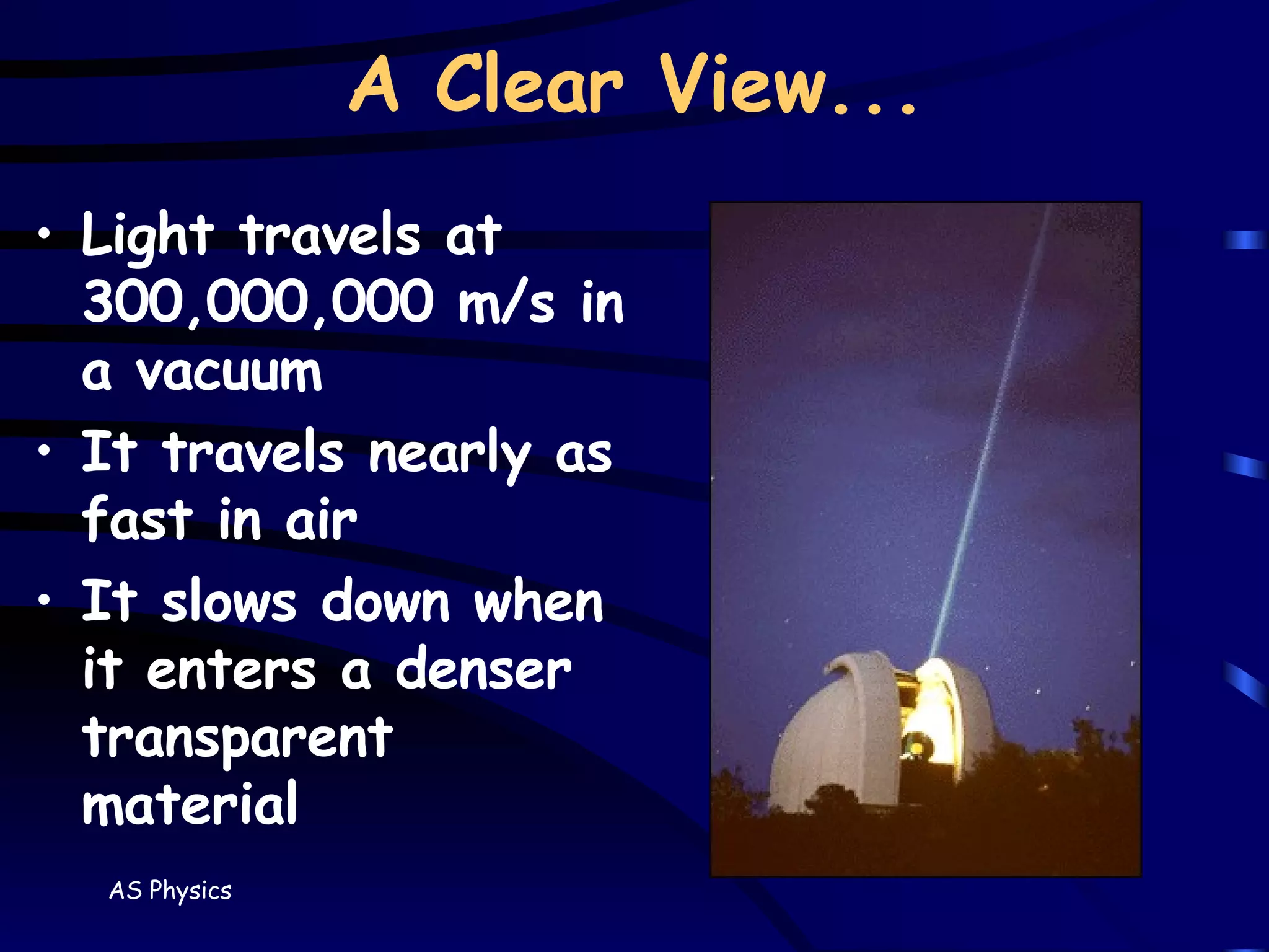 A Clear View... Light travels at 300,000,000 m/s in a vacuum It travels nearly as fast in air It slows down when it enters a denser transparent material 