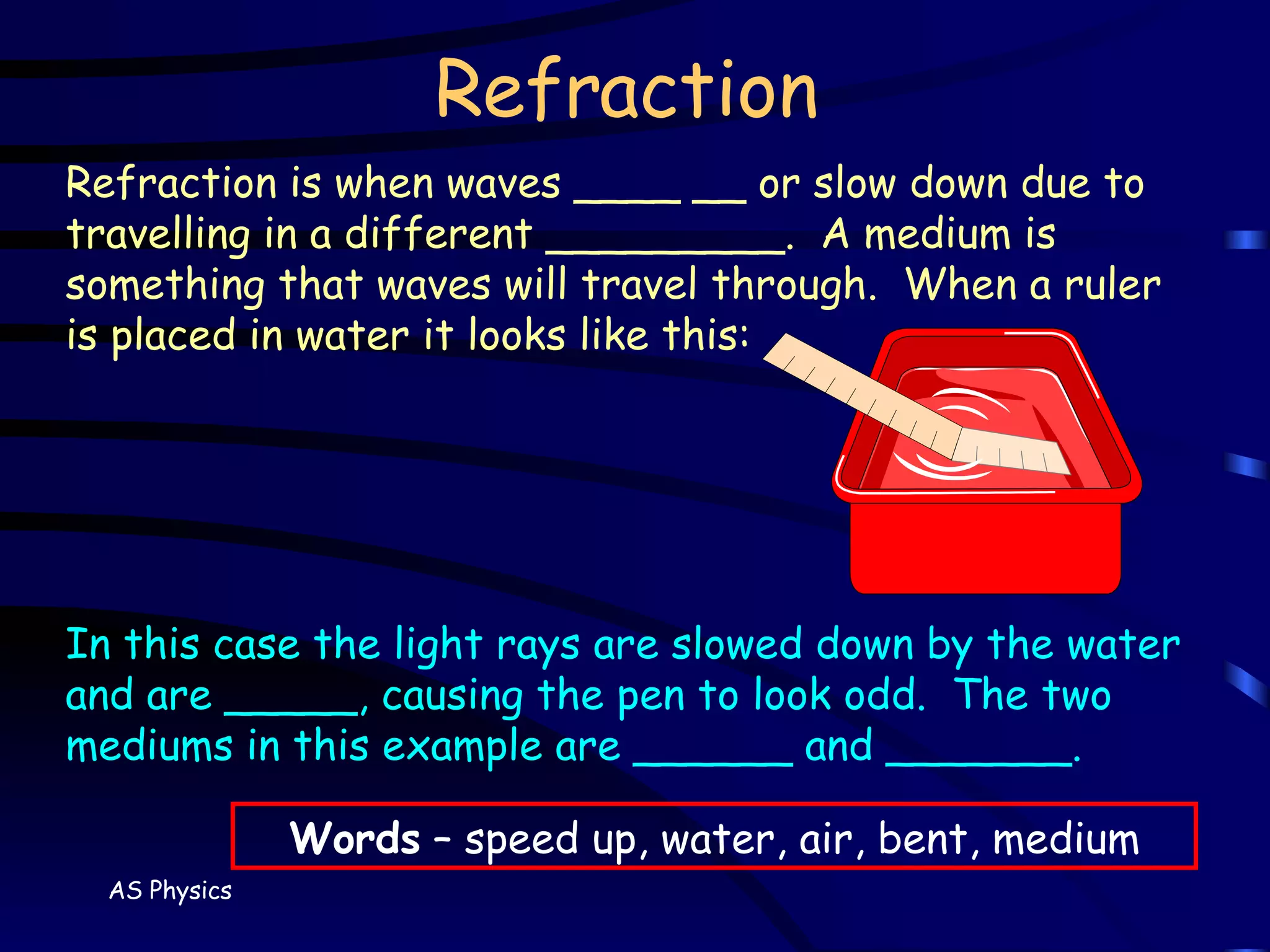 Refraction Refraction is when waves ____ __ or slow down due to travelling in a different _________.  A medium is something that waves will travel through.  When a ruler is placed in water it looks like this: In this case the light rays are slowed down by the water and are _____, causing the pen to look odd.  The two mediums in this example are ______ and _______. Words  – speed up, water, air, bent, medium 