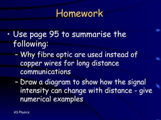 Homework Use page 95 to summarise the following: Why fibre optic are used instead of copper wires for long distance communications Draw a diagram to show how the signal  intensity can change with distance - give numerical examples 