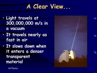 A Clear View... Light travels at 300,000,000 m/s in a vacuum It travels nearly as fast in air It slows down when it enters a denser transparent material 