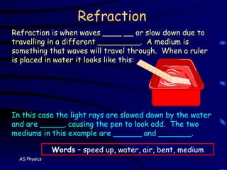 Refraction Refraction is when waves ____ __ or slow down due to travelling in a different _________.  A medium is something that waves will travel through.  When a ruler is placed in water it looks like this: In this case the light rays are slowed down by the water and are _____, causing the pen to look odd.  The two mediums in this example are ______ and _______. Words  – speed up, water, air, bent, medium 